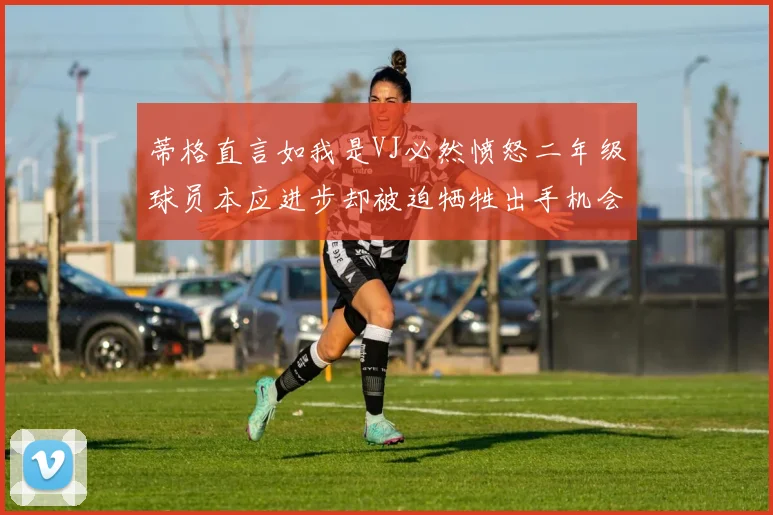 蒂格直言如我是VJ必然愤怒二年级球员本应进步却被迫牺牲出手机会