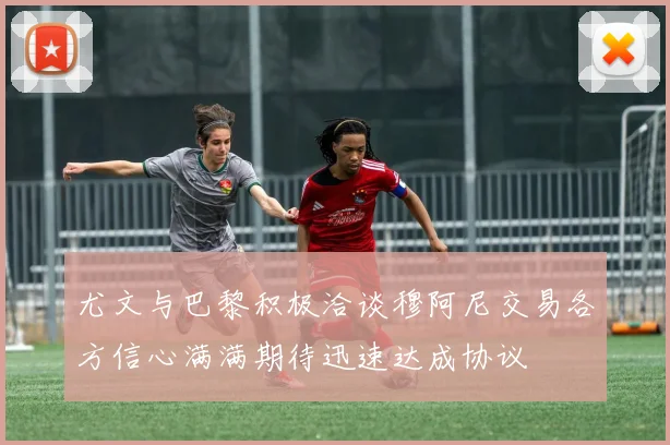 尤文与巴黎积极洽谈穆阿尼交易各方信心满满期待迅速达成协议