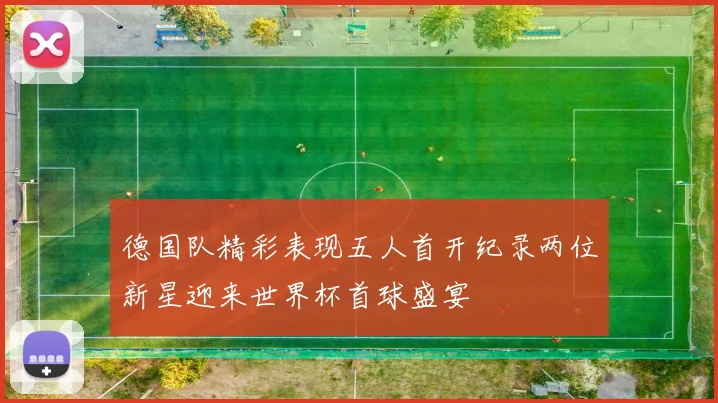 德国队精彩表现五人首开纪录两位新星迎来世界杯首球盛宴