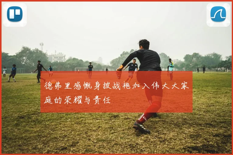 德弗里感慨身披战袍加入伟大大家庭的荣耀与责任