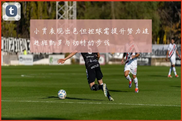 小贾表现出色但控球需提升努力追赶班凯罗与切特的步伐