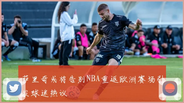 萨里奇或将告别NBA重返欧洲赛场引发球迷热议