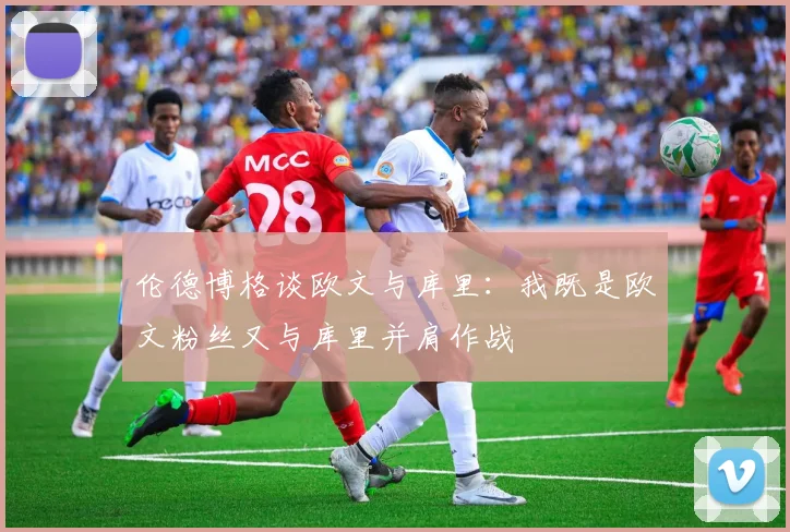 伦德博格谈欧文与库里：我既是欧文粉丝又与库里并肩作战