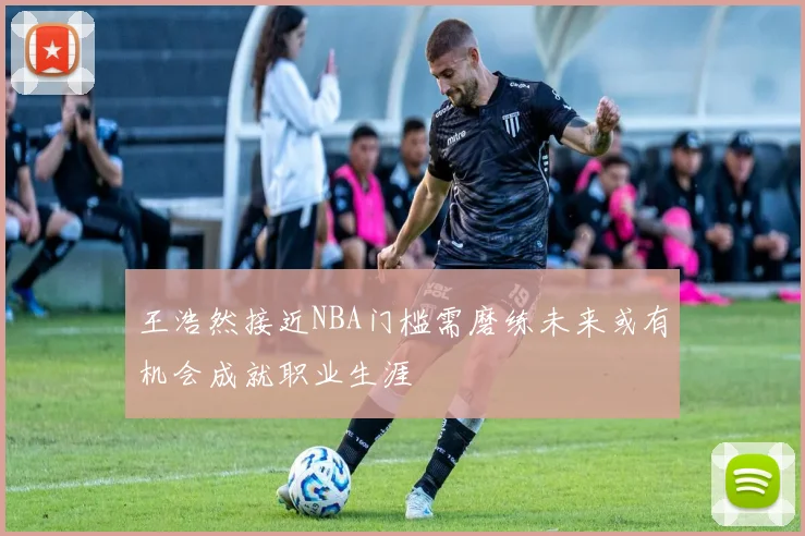 王浩然接近NBA门槛需磨练未来或有机会成就职业生涯