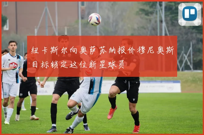 纽卡斯尔向奥萨苏纳报价穆尼奥斯目标锁定这位新星球员