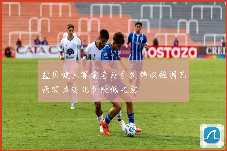 盐贝健人赛前言论引发热议强调巴西实力变化非贬低之意