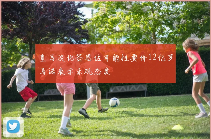 皇马淡化签恩佐可能性要价12亿罗马诺表示乐观态度