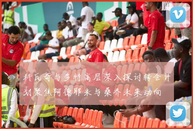 科瓦奇与多特高层深入探讨转会计划聚焦阿德耶米与桑乔未来动向