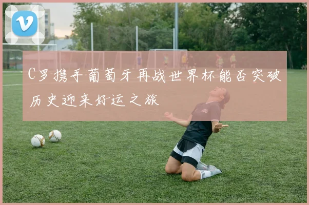 C罗携手葡萄牙再战世界杯能否突破历史迎来好运之旅