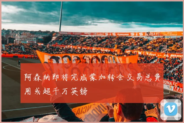 阿森纳即将完成蒙加转会交易总费用或超千万英镑