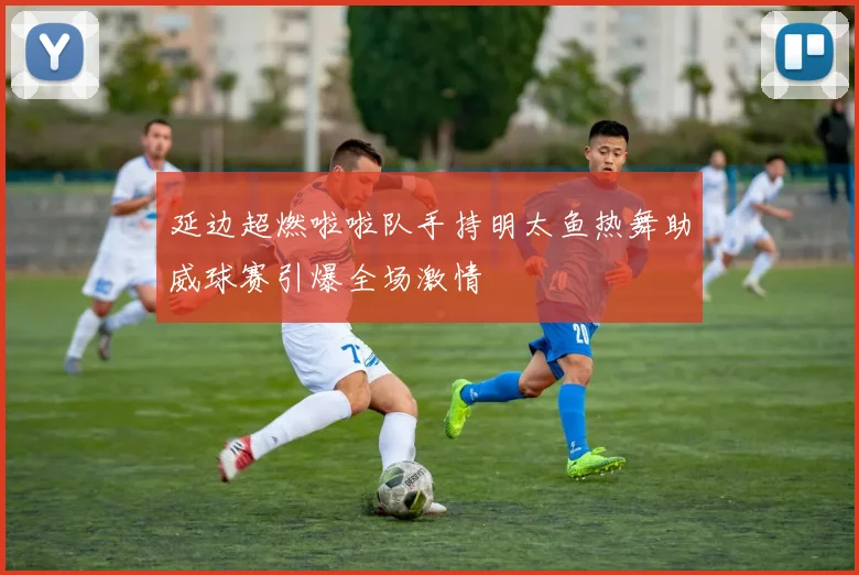 延边超燃啦啦队手持明太鱼热舞助威球赛引爆全场激情